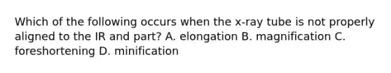 Which of the following occurs when the x-ray tube is not properly aligned to the IR and part? A. elongation B. magnification C. foreshortening D. minification