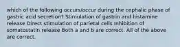 which of the following occurs/occur during the cephalic phase of gastric acid secretion? Stimulation of gastrin and histamine release Direct stimulation of parietal cells Inhibition of somatostatin release Both a and b are correct. All of the above are correct.