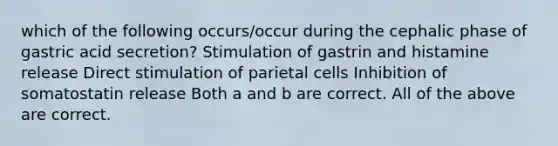 which of the following occurs/occur during the cephalic phase of gastric acid secretion? Stimulation of gastrin and histamine release Direct stimulation of parietal cells Inhibition of somatostatin release Both a and b are correct. All of the above are correct.