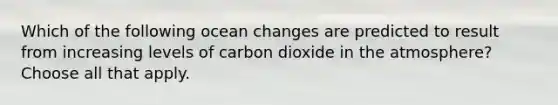 Which of the following ocean changes are predicted to result from increasing levels of carbon dioxide in the atmosphere? Choose all that apply.