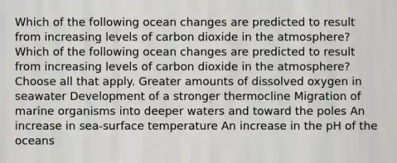 Which of the following ocean changes are predicted to result from increasing levels of carbon dioxide in the atmosphere? Which of the following ocean changes are predicted to result from increasing levels of carbon dioxide in the atmosphere?Choose all that apply. Greater amounts of dissolved oxygen in seawater Development of a stronger thermocline Migration of marine organisms into deeper waters and toward the poles An increase in sea-surface temperature An increase in the pH of the oceans