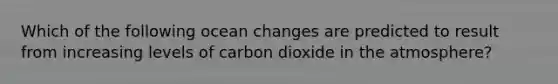 Which of the following ocean changes are predicted to result from increasing levels of carbon dioxide in the atmosphere?