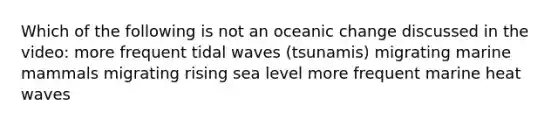 Which of the following is not an oceanic change discussed in the video: more frequent tidal waves (tsunamis) migrating marine mammals migrating rising sea level more frequent marine heat waves