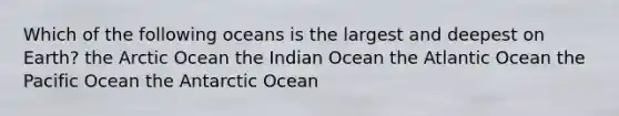 Which of the following oceans is the largest and deepest on Earth? the Arctic Ocean the Indian Ocean the Atlantic Ocean the Pacific Ocean the Antarctic Ocean