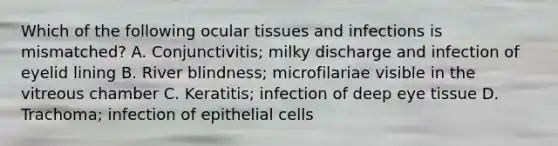 Which of the following ocular tissues and infections is mismatched? A. Conjunctivitis; milky discharge and infection of eyelid lining B. River blindness; microfilariae visible in the vitreous chamber C. Keratitis; infection of deep eye tissue D. Trachoma; infection of epithelial cells