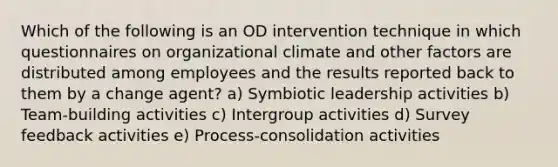 Which of the following is an OD intervention technique in which questionnaires on organizational climate and other factors are distributed among employees and the results reported back to them by a change agent? a) Symbiotic leadership activities b) Team-building activities c) Intergroup activities d) Survey feedback activities e) Process-consolidation activities