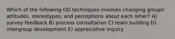 Which of the following OD techniques involves changing groups' attitudes, stereotypes, and perceptions about each other? A) survey feedback B) process consultation C) team building D) intergroup development E) appreciative inquiry