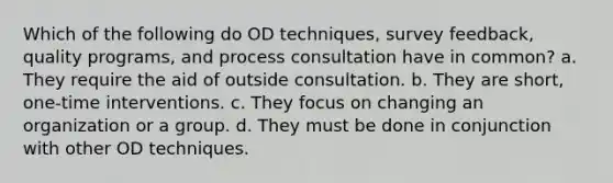 Which of the following do OD techniques, survey feedback, quality programs, and process consultation have in common? a. They require the aid of outside consultation. b. They are short, one-time interventions. c. They focus on changing an organization or a group. d. They must be done in conjunction with other OD techniques.