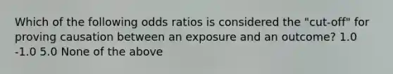 Which of the following odds ratios is considered the "cut-off" for proving causation between an exposure and an outcome? 1.0 -1.0 5.0 None of the above