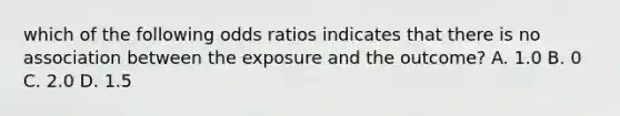 which of the following odds ratios indicates that there is no association between the exposure and the outcome? A. 1.0 B. 0 C. 2.0 D. 1.5