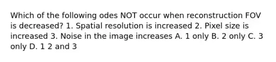 Which of the following odes NOT occur when reconstruction FOV is decreased? 1. Spatial resolution is increased 2. Pixel size is increased 3. Noise in the image increases A. 1 only B. 2 only C. 3 only D. 1 2 and 3