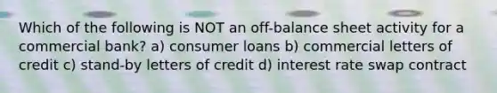 Which of the following is NOT an off-balance sheet activity for a commercial bank? a) consumer loans b) commercial letters of credit c) stand-by letters of credit d) interest rate swap contract