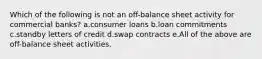 Which of the following is not an off-balance sheet activity for commercial banks? a.consumer loans b.loan commitments c.standby letters of credit d.swap contracts e.All of the above are off-balance sheet activities.