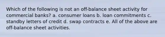 Which of the following is not an off-balance sheet activity for commercial banks? a. consumer loans b. loan commitments c. standby letters of credit d. swap contracts e. All of the above are off-balance sheet activities.