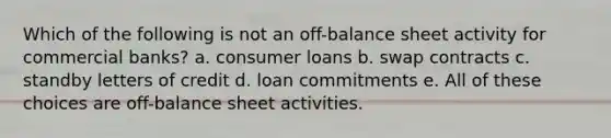 Which of the following is not an off-balance sheet activity for commercial banks? a. consumer loans b. swap contracts c. standby letters of credit d. loan commitments e. All of these choices are off-balance sheet activities.