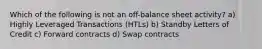 Which of the following is not an off-balance sheet activity? a) Highly Leveraged Transactions (HTLs) b) Standby Letters of Credit c) Forward contracts d) Swap contracts