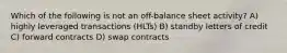 Which of the following is not an off-balance sheet activity? A) highly leveraged transactions (HLTs) B) standby letters of credit C) forward contracts D) swap contracts