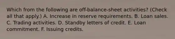 Which from the following are​ off-balance-sheet activities? ​(Check all that​ apply.) A. Increase in reserve requirements. B. Loan sales. C. Trading activities. D. Standby letters of credit. E. Loan commitment. F. Issuing credits.