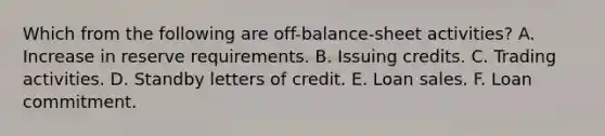 Which from the following are​ off-balance-sheet activities? A. Increase in reserve requirements. B. Issuing credits. C. Trading activities. D. Standby letters of credit. E. Loan sales. F. Loan commitment.