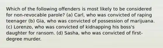 Which of the following offenders is most likely to be considered for non-revocable parole? (a) Carl, who was convicted of raping teenager (b) Gia, who was convicted of possession of marijuana. (c) Lorenzo, who was convicted of kidnapping his boss's daughter for ransom. (d) Sasha, who was convicted of first-degree murder.