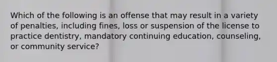 Which of the following is an offense that may result in a variety of penalties, including fines, loss or suspension of the license to practice dentistry, mandatory continuing education, counseling, or community service?