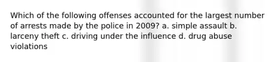 Which of the following offenses accounted for the largest number of arrests made by the police in 2009? a. simple assault b. larceny theft c. driving under the influence d. drug abuse violations