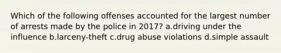 Which of the following offenses accounted for the largest number of arrests made by the police in 2017? a.driving under the influence b.larceny-theft c.drug abuse violations d.simple assault