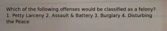 Which of the following offenses would be classified as a felony? 1. Petty Larceny 2. Assault & Battery 3. Burglary 4. Disturbing the Peace