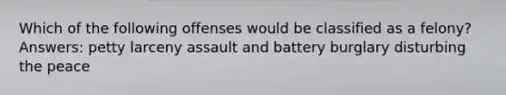 Which of the following offenses would be classified as a felony? Answers: petty larceny assault and battery burglary disturbing the peace