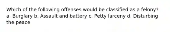 Which of the following offenses would be classified as a felony? a. Burglary b. Assault and battery c. Petty larceny d. Disturbing the peace