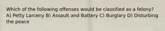 Which of the following offenses would be classified as a felony? A) Petty Larceny B) Assault and Battery C) Burglary D) Disturbing the peace