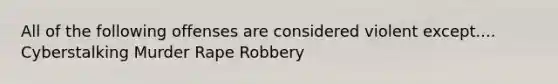 All of the following offenses are considered violent except.... Cyberstalking Murder Rape Robbery