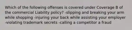 Which of the following offenses is covered under Coverage B of the commercial Liability policy? -slipping and breaking your arm while shopping -injuring your back while assisting your employer -violating trademark secrets -calling a competitor a fraud