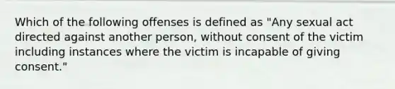 Which of the following offenses is defined as "Any sexual act directed against another person, without consent of the victim including instances where the victim is incapable of giving consent."