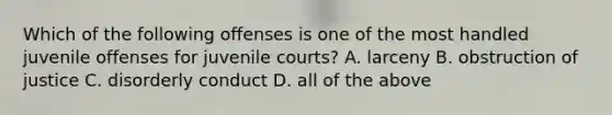 Which of the following offenses is one of the most handled juvenile offenses for juvenile courts? A. larceny B. obstruction of justice C. disorderly conduct D. all of the above