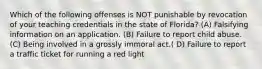 Which of the following offenses is NOT punishable by revocation of your teaching credentials in the state of Florida? (A) Falsifying information on an application. (B) Failure to report child abuse. (C) Being involved in a grossly immoral act.( D) Failure to report a traffic ticket for running a red light