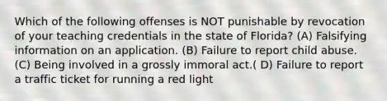 Which of the following offenses is NOT punishable by revocation of your teaching credentials in the state of Florida? (A) Falsifying information on an application. (B) Failure to report child abuse. (C) Being involved in a grossly immoral act.( D) Failure to report a traffic ticket for running a red light