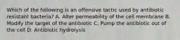 Which of the following is an offensive tactic used by antibiotic resistant bacteria? A. Alter permeability of the cell membrane B. Modify the target of the antibiotic C. Pump the antibiotic out of the cell D. Antibiotic hydrolysis