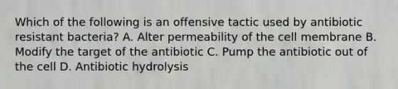 Which of the following is an offensive tactic used by antibiotic resistant bacteria? A. Alter permeability of the cell membrane B. Modify the target of the antibiotic C. Pump the antibiotic out of the cell D. Antibiotic hydrolysis