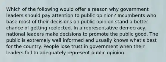 Which of the following would offer a reason why government leaders should pay attention to public opinion? Incumbents who base most of their decisions on public opinion stand a better chance of getting reelected. In a representative democracy, national leaders make decisions to promote the public good. The public is extremely well informed and usually knows what's best for the country. People lose trust in government when their leaders fail to adequately represent public opinion.