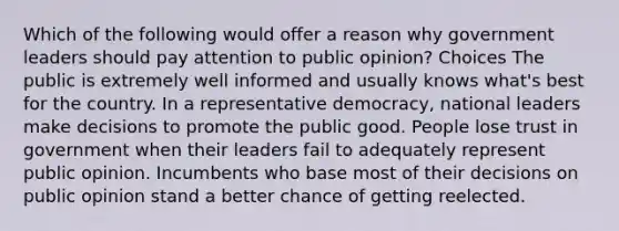 Which of the following would offer a reason why government leaders should pay attention to public opinion? Choices The public is extremely well informed and usually knows what's best for the country. In a representative democracy, national leaders make decisions to promote the public good. People lose trust in government when their leaders fail to adequately represent public opinion. Incumbents who base most of their decisions on public opinion stand a better chance of getting reelected.