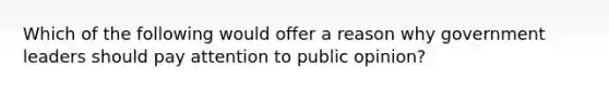 Which of the following would offer a reason why government leaders should pay attention to public opinion?