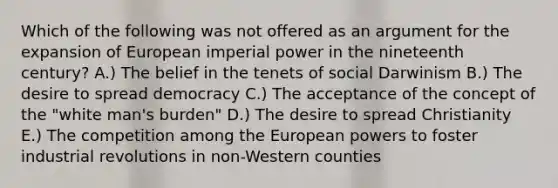 Which of the following was not offered as an argument for the expansion of European imperial power in the nineteenth century? A.) The belief in the tenets of social Darwinism B.) The desire to spread democracy C.) The acceptance of the concept of the "white man's burden" D.) The desire to spread Christianity E.) The competition among the European powers to foster industrial revolutions in non-Western counties