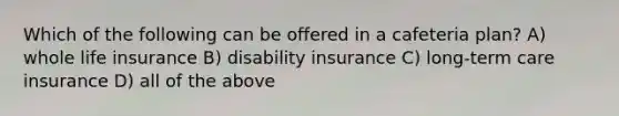 Which of the following can be offered in a cafeteria plan? A) whole life insurance B) disability insurance C) long-term care insurance D) all of the above