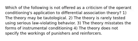 Which of the following is not offered as a criticism of the operant conditioning's application to differential association theory? 1) The theory may be tautological. 2) The theory is rarely tested using serious law-violating behavior. 3) The theory misstates the forms of instrumental conditioning 4) The theory does not specify the workings of punishers and reinforcers.