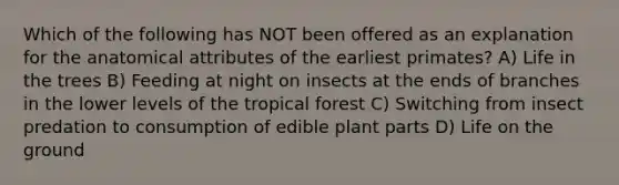 Which of the following has NOT been offered as an explanation for the anatomical attributes of the earliest primates? A) Life in the trees B) Feeding at night on insects at the ends of branches in the lower levels of the tropical forest C) Switching from insect predation to consumption of edible plant parts D) Life on the ground