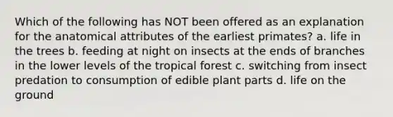 Which of the following has NOT been offered as an explanation for the anatomical attributes of the earliest primates? a. life in the trees b. feeding at night on insects at the ends of branches in the lower levels of the tropical forest c. switching from insect predation to consumption of edible plant parts d. life on the ground