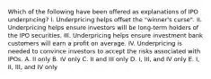 Which of the following have been offered as explanations of IPO underpricing? I. Underpricing helps offset the "winner's curse". II. Underpricing helps ensure investors will be long-term holders of the IPO securities. III. Underpricing helps ensure investment bank customers will earn a profit on average. IV. Underpricing is needed to convince investors to accept the risks associated with IPOs. A. II only B. IV only C. II and III only D. I, III, and IV only E. I, II, III, and IV only