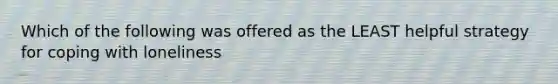 Which of the following was offered as the LEAST helpful strategy for coping with loneliness