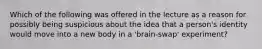 Which of the following was offered in the lecture as a reason for possibly being suspicious about the idea that a person's identity would move into a new body in a 'brain-swap' experiment?